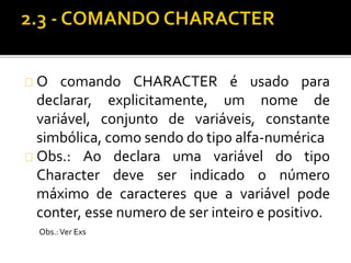 O comando CHARACTER é usado para 
declarar, explicitamente, um nome de 
variável, conjunto de variáveis, constante 
simbólica, como sendo do tipo alfa-numérica 
Obs.: Ao declara uma variável do tipo 
Character deve ser indicado o número 
máximo de caracteres que a variável pode 
conter, esse numero de ser inteiro e positivo. 
Obs.: Ver Exs 
 