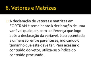 A declaração de vetores e matrizes em 
FORTRAN é semelhante à declaração de uma 
variável qualquer, com a diferença que logo 
após a declaração da variável, é acrescentada 
a dimensão entre parênteses, indicando o 
tamanho que este deve ter. Para acessar o 
conteúdo do vetor, utiliza-se o índice do 
conteúdo procurado. 
 