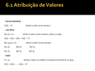 forma individual 
A(2) = 10 atribui o valor 10 ao campo 2 
 por faixa 
A(2:5) = 10 atribui o valor 10 aos campos 2 até 5, ou seja, 
A(2) = A(3) = A(4) = A(5) = 10 
B(1:3,3:4) = 10 atribui o valor 10 aos campos 
B(1,3) B(2,3) B(3,3) 
B(1,4) B(2,4) B(3,4) 
total 
A = 10 atribui o valor 10 a todos os campos da variável A, ou seja, 
A(1) = A(2) = ... = A(n) = 10 
 