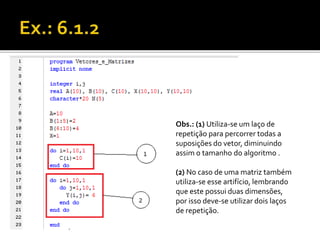 Obs.: (1) Utiliza-se um laço de 
repetição para percorrer todas a 
suposições do vetor, diminuindo 
assim o tamanho do algoritmo . 
(2) No caso de uma matriz também 
utiliza-se esse artifício, lembrando 
que este possui duas dimensões, 
por isso deve-se utilizar dois laços 
de repetição. 
 