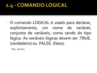 O comando LOGICAL é usado para declarar, 
explicitamente, um nome de variável, 
conjunto de variáveis, como sendo do tipo 
lógica. As variáveis lógicas devem ser .TRUE. 
(verdadeiro) ou .FALSE. (falso). 
Obs.: Ver Exs 
 
