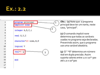 Obs.: (1) Note que o programa 
principal deve ter um nome, neste 
caso, “principal”. 
(2) O comando implicit none 
determina que todas as variáveis 
usadas no programa seja declaradas. 
Prevenindo assim, que o programa 
use uma variável aleatória. 
(3) O “ *8” determina um número 
real em dupla precisão. Assim 
suporta valores entre 1.0 x 10^-300 
até 1.0 x 10^300 
 