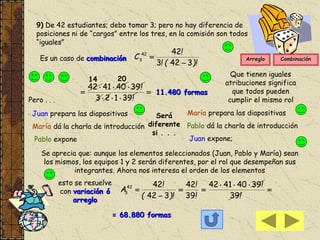 9) De 42 estudiantes; debo tomar 3; pero no hay diferencia de
posiciones ni de “cargos” entre los tres, en la comisión son todos
“iguales”
Es un caso de combinación
)!(!
!
C
3423
4242
3






!
!
39123
39404142
2014
11.480 formas
Que tienen iguales
atribuciones significa
que todos pueden
cumplir el mismo rolPero . . .
Juan prepara las diapositivas
María dá la charla de introducción
Pablo expone
Será
diferente
si . . .
María prepara las diapositivas
Pablo dá la charla de introducción
Juan expone;
Se aprecia que: aunque los elementos seleccionados (Juan, Pablo y María) sean
los mismos, los equipos 1 y 2 serán diferentes, por el rol que desempeñan sus
integrantes. Ahora nos interesa el orden de los elementos
esto se resuelve
con variación ó
arreglo





!
!
!
!
)!(
!
A
39
39404142
39
42
342
4242
3
= 68.880 formas
Arreglo Combinación
 