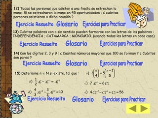 12) Todas las personas que asisten a una fiesta se estrechan la
mano. Si se estrecharon la mano en 45 oportunidades ; ¿ cuántas
personas asistieron a dicha reunión ?.
13) Cuántas palabras con o sin sentido pueden formarse con las letras de las palabras :
INDEPENDENCIA ; CATAMARCA ; MONOMIO. (usando todas las letras en cada caso)
14) Con los dígitos 2, 3 y 9 : ¿ Cuántos números mayores que 100 se forman ? ¿ Cuántos
son pares ?
15) Determine n  N si existe, tal que : 




 






5
1
5
4
3)
nn
a
AAA nnn
b 1
2
1
23
2
1
) 

CA nn
c 3
1
2 67) 
10
2
3
3
4
) 2
2
3
2  
AA nn
d 564) 2
1
2
2
2  
CCC nnn
e
 