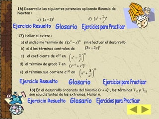 16) Desarrolle las siguientes potencias aplicando Binomio de
Newton :
5
)3() xa
43
)
1
()
x
xb 
17) Hallar si existe :
a) el undécimo término de sin efectuar el desarrollo.
b) el ó los términos centrales de
c) el coeficiente de x32 en
d) el término de grado 7 en
e) el término que contiene a-35 en
152
)2( xx 
9
)23( yx 
15
3
4 1







x
x
732/1
)( xx 
25
2
3 3







a
a
18) En el desarrollo ordenado del binomio , los términos T10 y T15
son equidistantes de los extremos. Hallar n.
n
ax )( 
 