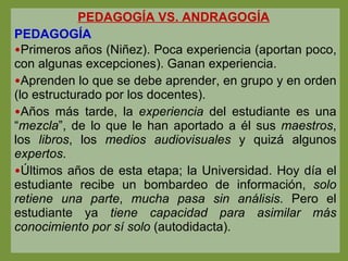 PEDAGOGÍA VS. ANDRAGOGÍA   PEDAGOGÍA  Primeros años (Niñez). Poca experiencia (aportan poco, con algunas excepciones). Ganan experiencia. Aprenden lo que se debe aprender, en grupo y en orden (lo estructurado por los docentes). Años más tarde, la  experiencia  del estudiante es una “ mezcla ”, de lo que le han aportado a él sus  maestros , los  libros , los  medios audiovisuales  y quizá algunos  expertos . Últimos años de esta etapa; la Universidad. Hoy día el estudiante recibe un bombardeo de información,  solo retiene una parte ,  mucha pasa sin análisis . Pero el estudiante ya  tiene capacidad para asimilar más   conocimiento por sí solo  (autodidacta). 