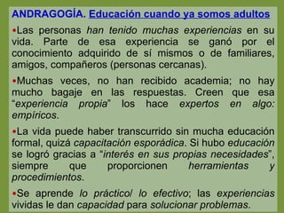 ANDRAGOGÍA.  Educación cuando ya somos adultos Las personas  han tenido muchas experiencias  en su vida. Parte de esa experiencia se ganó por el conocimiento adquirido de sí mismos o de familiares, amigos, compañeros (personas cercanas). Muchas veces, no han recibido academia; no hay mucho bagaje en las respuestas. Creen que esa “ experiencia propia ” los hace  expertos en algo: empíricos . La vida puede haber transcurrido sin mucha educación formal, quizá  capacitación esporádica . Si hubo  educación  se logró gracias a “ interés en sus propias necesidades ”, siempre que proporcionen  herramientas y procedimientos .  Se aprende  lo práctico /  lo efectivo ; las  experiencias  vividas le dan  capacidad  para  solucionar problemas . 
