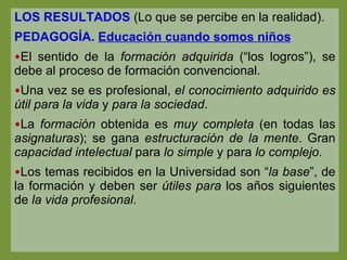 LOS RESULTADOS  (Lo que se percibe en la realidad). PEDAGOGÍA.  Educación cuando somos niños El sentido de la  formación adquirida  (“los logros”), se debe al proceso de formación convencional. Una vez se es profesional,  el conocimiento adquirido es útil para la vida  y  para la sociedad . La  formación  obtenida es  muy completa  (en todas las  asignaturas ); se gana  estructuración de la mente . Gran  capacidad intelectual  para  lo simple  y para  lo complejo . Los temas recibidos en la Universidad son “ la base ”, de la formación y deben ser  útiles para  los años siguientes de  la vida profesional . 