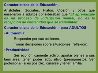 Características de la Educación.-  Aristóteles, Sócrates, Platón, Cicerón y otros que enseñaron a adultos consideraban que “ El aprendizaje es un proceso de indagación mental; no es la recepción de contenidos que se transmiten ” Características de la Educación.- para ADULTOS Autonomía : Responder por sus acciones.  Tomar decisiones sobre situaciones (reflexión). Productividad : Ser económicamente activo, aportar bienes a sus familiares, tener poder adquisitivo (presupuesto). Ser profesional (si es posible), casarse y tener familia. 