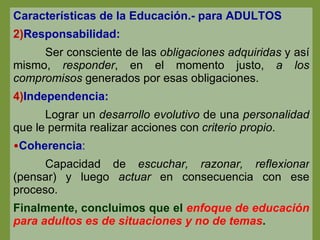 Características de la Educación.- para ADULTOS Responsabilidad: Ser consciente de las  obligaciones adquiridas  y así mismo,  responder , en el momento justo,  a los compromisos  generados por esas obligaciones. Independencia: Lograr un  desarrollo evolutivo  de una  personalidad  que le permita realizar acciones con  criterio propio . Coherencia : Capacidad de  escuchar, razonar, reflexionar  (pensar) y luego  actuar  en consecuencia con ese proceso. Finalmente, concluimos que el  enfoque de educación para adultos es de situaciones y no de temas . 