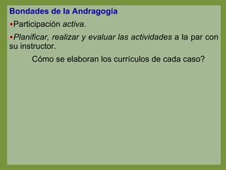 Bondades de la Andragogía Participación  activa . Planificar, realizar y evaluar las actividades  a la par con su instructor. Cómo se elaboran los currículos de cada caso? 