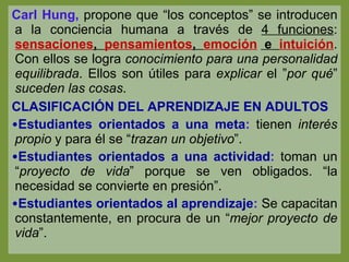 Carl Hung,  propone que “los conceptos” se introducen a la conciencia humana a través de  4 funciones :  sensaciones ,  pensamientos ,  emoción  e  intuición . Con ellos se logra  conocimiento para una personalidad equilibrada . Ellos son útiles para  explicar  el ” por qué ”  suceden las cosas . CLASIFICACIÓN DEL APRENDIZAJE EN ADULTOS Estudiantes orientados a una meta :  tienen  interés propio  y para él se “ trazan un objetivo ”.  Estudiantes orientados a una actividad :  toman un “ proyecto de vida ” porque se ven obligados. “la necesidad se convierte en presión”. Estudiantes orientados al aprendizaje :  Se capacitan constantemente, en procura de un “ mejor proyecto de vida ”. 