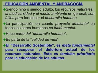 EDUCACIÓN AMBIENTAL Y ANDRAGOGÍA Siendo niño o siendo adulto, los  recursos naturales, la biodiversidad y el medio ambiente  en general,  son útiles   para  fortalecer el  desarrollo humano . La participación en cuanto  proyecto ambiental  en todos los seres humanos  es fundamental . Hace  parte del “desarrollo humano” . Es parte de la “ calidad de vida ”. El “Desarrollo Sostenible”,  es meta fundamental  para recuperar el deterioro actual de los recursos naturales. Esto  es también prioritario  para la educación de los adultos. 