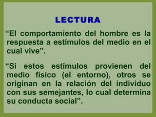 LECTURA “ El comportamiento del hombre es la respuesta a estímulos del medio en el cual vive”. “ Si estos estímulos provienen del medio físico (el entorno), otros se originan en la relación del individuo con sus semejantes, lo cual determina su conducta social”. 