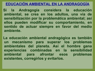 EDUCACIÓN AMBIENTAL EN LA ANDRAGOGÍA Si la Andragogía considera la educación ambiental, se crea en los adultos, una vía de sensibilización por la problemática ambiental; así ellos pueden modificar su comportamiento, en sentido de actuar siempre en favor del medio ambiente.  La educación ambiental andragógica es también un mecanismo para superar los problemas ambientales del planeta. Así el hombre gana experiencias combinadas en la sensibilidad ambiental para afrontar esos problemas existentes, corregirlos y evitarlos. 