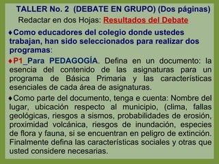 TALLER No. 2  (DEBATE EN GRUPO) (Dos páginas)   Redactar en dos Hojas:  Resultados del Debate Como educadores del colegio donde ustedes trabajan, han sido seleccionados para realizar dos programas : P1 _ Para PEDAGOGÍA . Defina en un documento: la esencia del contenido de las asignaturas para un programa de Básica Primaria y las características esenciales de cada área de asignaturas. Como parte del documento, tenga e cuenta: Nombre del lugar, ubicación respecto al municipio, (clima, fallas geológicas, riesgos a sismos, probabilidades de erosión, proximidad volcánica, riesgos de inundación, especies de flora y fauna, si se encuentran en peligro de extinción. Finalmente defina las características sociales y otras que usted considere necesarias. 