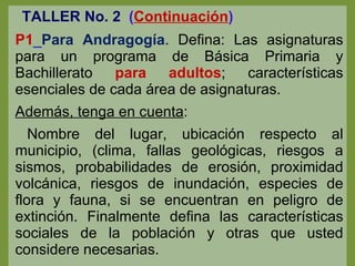 TALLER No. 2   ( Continuación ) P1 _ Para Andragogía . Defina: Las asignaturas para un programa de Básica Primaria y Bachillerato  para adultos ; características esenciales de cada área de asignaturas. Además, tenga en cuenta : Nombre del lugar, ubicación respecto al municipio, (clima, fallas geológicas, riesgos a sismos, probabilidades de erosión, proximidad volcánica, riesgos de inundación, especies de flora y fauna, si se encuentran en peligro de extinción. Finalmente defina las características sociales de la población y otras que usted considere necesarias. 