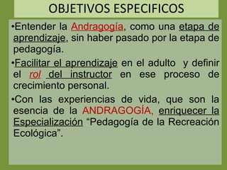 OBJETIVOS ESPECIFICOS Entender la  Andragogía , como una  etapa de aprendizaje , sin haber pasado por la etapa de pedagogía. Facilitar el aprendizaje  en el adulto  y definir el  rol  del instructor  en ese proceso de crecimiento personal. Con las experiencias de vida, que son la esencia de la  ANDRAGOGÍA,  enriquecer la Especialización  “Pedagogía de la Recreación Ecológica”. 