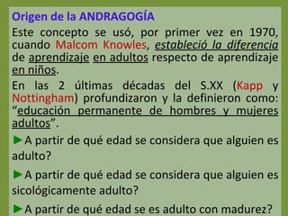 Origen de la ANDRAGOGÍA Este concepto se usó, por primer vez en 1970, cuando  Malcom Knowles ,  estableció la diferencia  de  aprendizaje   en adultos  respecto de aprendizaje  en niños . En las 2 últimas décadas del S.XX ( Kapp  y  Nottingham ) profundizaron y la definieron como: “ educación permanente de hombres y mujeres adultos ”. A partir de qué edad se considera que alguien es adulto? A partir de qué edad se considera que alguien es sicológicamente adulto? A partir de qué edad se es adulto con madurez? 
