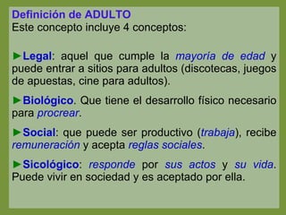 Definición de ADULTO Este concepto incluye 4 conceptos: Legal : aquel que cumple la  mayoría de edad  y puede entrar a sitios para adultos (discotecas, juegos de apuestas, cine para adultos). Biológico . Que tiene el desarrollo físico necesario para  procrear . Social : que puede ser productivo ( trabaja ), recibe  remuneración  y acepta  reglas sociales . Sicológico :  responde  por  sus actos  y  su vida . Puede vivir en sociedad y es aceptado por ella. 