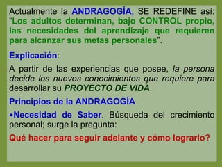 Actualmente la  ANDRAGOGÍA,  SE REDEFINE así: “ Los adultos determinan, bajo CONTROL propio, las necesidades del aprendizaje que requieren para alcanzar sus metas personales ”. Explicación : A partir de las experiencias que posee,  la persona decide los nuevos conocimientos que requiere para  desarrollar su  PROYECTO DE VIDA . Principios de la ANDRAGOGÍA Necesidad de Saber .  Búsqueda del crecimiento personal; surge la pregunta: Qué hacer para seguir adelante y cómo lograrlo? 
