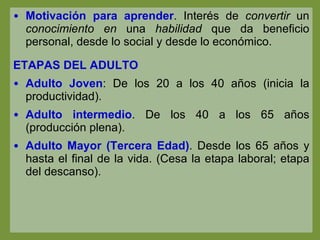 Motivación para aprender . Interés de  convertir  un  conocimiento en  una  habilidad  que da beneficio personal, desde lo social y desde lo económico.  ETAPAS DEL ADULTO Adulto Joven : De los 20 a los 40 años (inicia la productividad).  Adulto intermedio . De los 40 a los 65 años (producción plena). Adulto Mayor (Tercera Edad) . Desde los 65 años y hasta el final de la vida. (Cesa la etapa laboral; etapa del descanso). 