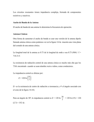 Los circuitos resonantes tienen impedancia compleja, formada de componentes
resistivos y reactivos.


Ancho de Banda de la Antena

El ancho de banda de una antena lo determina la frecuencia de operación.


Antenas Cónicas

Otra forma de aumentar el ancho de banda es usar una versión de la antena dipolo
llamada antena cónica como podemos ver en la figura 14-4a muestra una vista plana
del costado de una antena cónica.


La longitud total de la antena es 0.73 de la longitud de onda o sea 0.73 (984) / f =
718.31/f.


La resistencia de radiación central de una antena cónica es mucho más alta que los
73 Ω encontrado cuando se usan alambre recto o tubos, como conductores.


La impedancia central se obtiene por:
                  θ 
       Z = 120 ln  
                   2


Z= es la resistencia de centro de radiación a resonancia y θ el ángulo asociado con
el cono de la figura 14-4-b.


                                                             30
Para un ángulo de 30º, la impedancia central es Z = 120 ln      = 120 ln (15) = 120
                                                              2
(2.7) = 352 Ω .
 