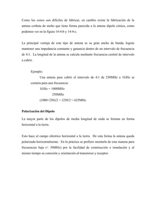 Como los conos son difíciles de fabricar, en cambio existe la fabricación de la
antena corbata de moño que tiene forma parecida a la antena dipolo cónica, como
podemos ver en la figura 14-4-b y 14-4-c.


La principal ventaja de este tipo de antena es su gran ancho de banda, logran
mantener una impedancia constante y ganancia dentro de un intervalo de frecuencia
de 4:1. La longitud de la antena se calcula mediante frecuencia central de intervalo
a cubrir.


       Ejemplo:
               Una antena para cubrir el intervalo de 4:1 de 250MHz a 1GHz se
       cortaría para una frecuencia:
               1GHz = 1000MHz
                          250MHz
               (1000+250)/2 = 1250/2 = 625MHz


Polarización del Dipolo

La mayor parte de los dipolos de media longitud de onda se forman en forma
horizontal a la tierra.


Esto hace al campo eléctrico horizontal a la tierra. De esta forma la antena queda
polarizada horizontalmente. En la práctica se prefiere montarla de esta manera para
frecuencias baja (< 30MHz) por la facilidad de construcción e instalación y al
mismo tiempo su conexión y orientación al transmisor y receptor.
 