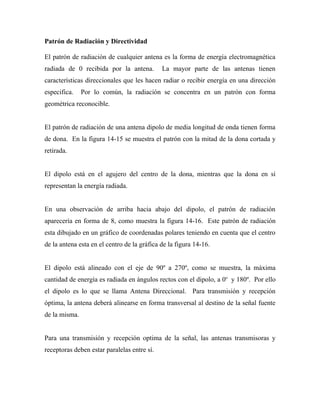 Patrón de Radiación y Directividad

El patrón de radiación de cualquier antena es la forma de energía electromagnética
radiada de 0 recibida por la antena.         La mayor parte de las antenas tienen
características direccionales que les hacen radiar o recibir energía en una dirección
especifica.    Por lo común, la radiación se concentra en un patrón con forma
geométrica reconocible.


El patrón de radiación de una antena dipolo de media longitud de onda tienen forma
de dona. En la figura 14-15 se muestra el patrón con la mitad de la dona cortada y
retirada.


El dipolo está en el agujero del centro de la dona, mientras que la dona en sí
representan la energía radiada.


En una observación de arriba hacia abajo del dipolo, el patrón de radiación
aparecería en forma de 8, como muestra la figura 14-16. Este patrón de radiación
esta dibujado en un gráfico de coordenadas polares teniendo en cuenta que el centro
de la antena esta en el centro de la gráfica de la figura 14-16.


El dipolo está alineado con el eje de 90º a 270º, como se muestra, la máxima
cantidad de energía es radiada en ángulos rectos con el dipolo, a 0o y 180º. Por ello
el dipolo es lo que se llama Antena Direccional. Para transmisión y recepción
óptima, la antena deberá alinearse en forma transversal al destino de la señal fuente
de la misma.


Para una transmisión y recepción optima de la señal, las antenas transmisoras y
receptoras deben estar paralelas entre sí.
 
