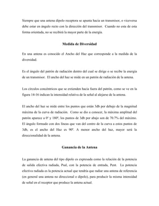 Siempre que una antena dipolo receptora se apunta hacia un transmisor, o viceversa
debe estar en ángulo recto con la dirección del transmisor. Cuando no esta de esta
forma orientada, no se recibirá la mayor parte de la energía.


                                Medida de Diversidad

En una antena es conocido el Ancho del Haz que corresponde a la medida de la
diversidad.


Es el ángulo del patrón de radiación dentro del cual se dirige o se recibe la energía
de un transmisor. El ancho del haz se mide en un patrón de radiación de la antena.


Los círculos concéntricos que se extienden hacia fuera del patrón, como se ve en la
figura 14-16 indican la intensidad relativa de la señal al alejarse de la antena.


El ancho del haz se mide entre los puntos que están 3db por debajo de la magnitud
máxima de la curva de radiación. Como se dio a conocer, la máxima amplitud del
patrón aparece a 0o y 180º, los puntos de 3db por abajo son de 70.7% del máximo.
El ángulo formado con dos líneas que van del centro de la curva a estos puntos de
3db, es el ancho del Haz es 90º. A menor ancho del haz, mayor será la
direccionalidad de la antena.


                                Ganancia de la Antena


La ganancia de antena del tipo dipolo es expresada como la relación de la potencia
de salida efectiva radiada, Psal, con la potencia de entrada, Pent. La potencia
efectiva radiada es la potencia actual que tendría que radiar una antena de referencia
(en general una antena no direccional o dipolo), para producir la misma intensidad
de señal en el receptor que produce la antena actual.
 