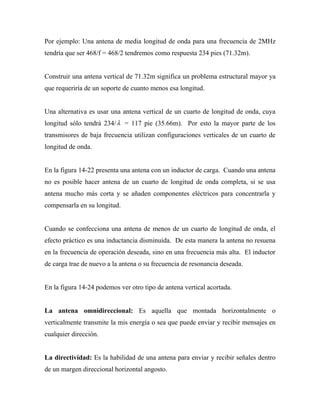 Por ejemplo: Una antena de media longitud de onda para una frecuencia de 2MHz
tendría que ser 468/f = 468/2 tendremos como respuesta 234 pies (71.32m).


Construir una antena vertical de 71.32m significa un problema estructural mayor ya
que requeriría de un soporte de cuanto menos esa longitud.


Una alternativa es usar una antena vertical de un cuarto de longitud de onda, cuya
longitud sólo tendrá 234/ λ = 117 pie (35.66m). Por esto la mayor parte de los
transmisores de baja frecuencia utilizan configuraciones verticales de un cuarto de
longitud de onda.


En la figura 14-22 presenta una antena con un inductor de carga. Cuando una antena
no es posible hacer antena de un cuarto de longitud de onda completa, si se usa
antena mucho más corta y se añaden componentes eléctricos para concentrarla y
compensarla en su longitud.


Cuando se confecciona una antena de menos de un cuarto de longitud de onda, el
efecto práctico es una inductancia disminuida. De esta manera la antena no resuena
en la frecuencia de operación deseada, sino en una frecuencia más alta. El inductor
de carga trae de nuevo a la antena o su frecuencia de resonancia deseada.


En la figura 14-24 podemos ver otro tipo de antena vertical acortada.


La antena omnidireccional: Es aquella que montada horizontalmente o
verticalmente transmite la mis energía o sea que puede enviar y recibir mensajes en
cualquier dirección.


La directividad: Es la habilidad de una antena para enviar y recibir señales dentro
de un margen direccional horizontal angosto.
 