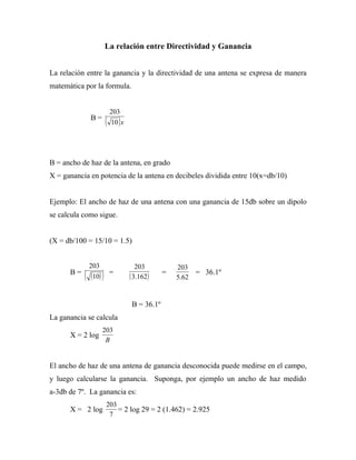La relación entre Directividad y Ganancia


La relación entre la ganancia y la directividad de una antena se expresa de manera
matemática por la formula.


                         203
               B=
                        ( 10 ) x


B = ancho de haz de la antena, en grado
X = ganancia en potencia de la antena en decibeles dividida entre 10(x=db/10)


Ejemplo: El ancho de haz de una antena con una ganancia de 15db sobre un dipolo
se calcula como sigue.


(X = db/100 = 15/10 = 1.5)


               203                    203          203
      B=
           (   (10) )    =
                                   ( 3.162)    =
                                                   5.62
                                                          = 36.1º



                                   B = 36.1º
La ganancia se calcula
                     203
      X = 2 log
                      B


El ancho de haz de una antena de ganancia desconocida puede medirse en el campo,
y luego calcularse la ganancia. Suponga, por ejemplo un ancho de haz medido
a-3db de 7º. La ganancia es:
                        203
      X = 2 log             = 2 log 29 = 2 (1.462) = 2.925
                         7
 