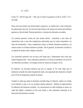 X = 2.925


Como X = db/10 luego db = 10X, por lo tanto la ganancia en db es 2.925 x 10 =
29.25db.


Para crear una antena con directividad y ganancia, se cambia dos o más elementos
de antena para una red. Se usan dos tipos básicos de sistema de antena para obtener
ganancia y directividad: Sistema parásitos y sistemas de elementos excitados.


Un sistema parasito: consta de una antena básica        conectada a una línea de
transmisión más o uno más conductores adicionales que no están conectados a la
línea de transmisión. Estos conductores extras se llaman elementos parásitos y la
antena misma se le llama elemento excitado. Por lo general, el elemento excitado es
un dipolo de media onda a alguna variación.


Los elementos parásitos son un poco más largo que y ligeramente más corto que
media longitud onda. Estos elementos parásitos se colocan en paralelo con cerca de
los elementos excitados. Un arreglo común se ilustra en la figura 14-26.


El reflector, un elemento parasito que por lo regular es 5% más largo que el
elemento excitado de media longitud de onda, esta espaciado del elemento excitado
por 0.25 de la longitud de onda de la antena.


Cuando la señal que radia el elemento excitado llega al reflector, induce un voltaje
en el reflector y éste, a su vez, produce alguna radiación. Debido al espaciamiento
la radiación del elemento excitado. En consecuencia la señal reflejada se suma a la
señal del dipolo, creándose un haz más fuente y más altamente enfocado en la
dirección del elemento excitado.
 