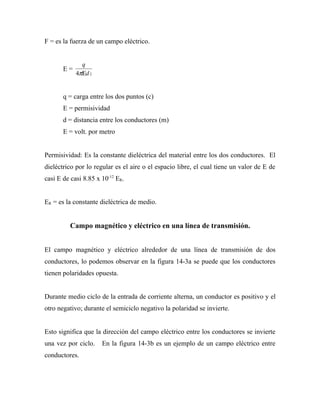 F = es la fuerza de un campo eléctrico.


              q
       E=
            4πΕd 2


       q = carga entre los dos puntos (c)
       E = permisividad
       d = distancia entre los conductores (m)
       E = volt. por metro


Permisividad: Es la constante dieléctrica del material entre los dos conductores. El
dieléctrico por lo regular es el aire o el espacio libre, el cual tiene un valor de E de
casi E de casi 8.85 x 10-12 ER.


ER = es la constante dieléctrica de medio.


         Campo magnético y eléctrico en una línea de transmisión.


El campo magnético y eléctrico alrededor de una línea de transmisión de dos
conductores, lo podemos observar en la figura 14-3a se puede que los conductores
tienen polaridades opuesta.


Durante medio ciclo de la entrada de corriente alterna, un conductor es positivo y el
otro negativo; durante el semiciclo negativo la polaridad se invierte.


Esto significa que la dirección del campo eléctrico entre los conductores se invierte
una vez por ciclo.    En la figura 14-3b es un ejemplo de un campo eléctrico entre
conductores.
 