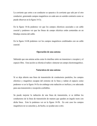 La corriente que entra a un conductor es opuesta a la corriente que sale por el otro
conductor, generando campos magnéticos en cada uno en sentido contrario como se
puede observar en la figura 14-3c.


En la figura 14-4a podemos ver que los campos eléctricos asociados a un cable
coaxial y podemos ver que las líneas de campo eléctrico están contenidas en un
blindaje externo del cable.


En la figura 14-4b podemos ver los campos magnéticos combinados con un cable
coaxial.


                              Operación de una antena


Sabiendo que una antena actúa como la interfase entre un transmisor o receptor y el
espacio libre. Esta acción se efectúa al radiar o detectar un campo electromagnético.


                              Naturaleza de una antena


Si se deja abierta una línea de transmisión de conductores paralelos, los campos
eléctrico y magnético escapan del extremo de la línea y radian al espacio como
podemos ve en la figura 14-5a sin embargo esta radiación es ineficaz y no adecuada
para una transmisión o recepción confiables.


Se puede mejorar la radiación de una línea de transmisión, si se doblan los
conductores de la línea de transmisión de manera que queden en ángulo recto con
dicha línea. Esto lo podemos ver en la figura 14-5b. En este caso los campos
magnéticos no se cancelan y, de hecho, se ayudan uno a otro.
 