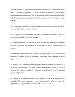 El campo eléctrico se separa de conductor a conductor como se observa en la figura
14-6. El resultado es una antena. La radiación óptima se presenta si el segmento de
conductor de transmisión convertido en una antena, es de un cuanto de longitud de
onda de la frecuencia de operación. Esto hace una antena de media longitud de onda
de largo.


Una antena es un conductor o par de conductora los cuales se aplica el voltaje de
corriente alterna en la frecuencia deseada.


En la figura 14-5 la antena esta conectada al transmisor mediante la línea de
transmisión empleada para formar la antena.


La antena generalmente se instala alejada del transmisor y el receptor usando una
línea de transmisión para transferir la energía entre la antena y el transmisor o
receptor.


Sin embargo, algunas veces es útil analiza una antena como si los conductores se
conectaran en forma directa al generador o transmisor, como podemos ver en la
figura 14-7.


En la figura 14-7a muestra un campo magnética para una polaridad del generador y
en la figura 14-7b aparece el campo eléctrico acompañante, la figura 14-7c y d
muestran los campos magnéticos y eléctrico respectivamente para la polaridad
opuesta del generador.


La relación de la intensidad del campo eléctrico de una onda radiada con la
intensidad del campo magnético es una constante, que recibe el nombre de
Impedancia del Espacio o Impedancia de Onda, su valor 377 Ω .
 