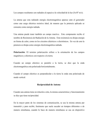 Los campos resultantes son radiados al espacio a la velocidad de la luz (3x108 m/s).


La antena que esta radiando energía electromagnética aparece ante el generador
como una carga eléctrica resistiva ideal, de manera que la potencia aplicada se
consume como energía radiada.


Una antena puede tener también un campo reactivo. Este componente recibe el
nombre de Resistencia de Radiación de la Antena. Esta resistencia no disipa energía
en forma de calor, como en los circuitos eléctricos o electrónicos. En vez de esto la
potencia se disipa como energía electromagnética radiada.


Polarización: El termino polarización refiere a la orientación de los campos
magnéticos y eléctricos con respecto a la tierra.


Cuando un campo eléctrico es paralelo a la tierra, se dice que la onda
electromagnética esta polarizada horizontalmente.


Cuando el campo eléctrico es perpendicular a la tierra la onda esta polarizada de
modo vertical.


                             Reciprocidad de Antena


Cuando una antena tiene en relación a otra, la misma característica y funcionamiento
se dice que tiene reciprocidad.


En la mayor parte de los sistemas de comunicación, se usa la misma antena par
transmitir y para recibir, fenómeno que suele suceder en tiempos diferentes o de
manera simultanea, cuando lo hace de manera simultanea se usa un dispositivo
 