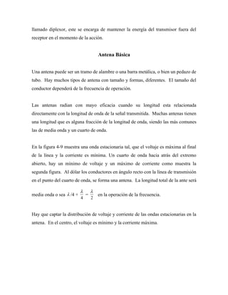 llamado diplexor, este se encarga de mantener la energía del transmisor fuera del
receptor en el momento de la acción.


                                  Antena Básica


Una antena puede ser un tramo de alambre o una barra metálica, o bien un pedazo de
tubo. Hay muchos tipos de antena con tamaño y formas, diferentes. El tamaño del
conductor dependerá de la frecuencia de operación.


Las antenas radian con mayo eficacia cuando su longitud esta relacionada
directamente con la longitud de onda de la señal transmitida. Muchas antenas tienen
una longitud que es alguna fracción de la longitud de onda, siendo las más comunes
las de media onda y un cuarto de onda.


En la figura 4-9 muestra una onda estacionaria tal, que el voltaje es máxima al final
de la línea y la corriente es mínima. Un cuarto de onda hacia atrás del extremo
abierto, hay un mínimo de voltaje y un máximo de corriente como muestra la
segunda figura. Al dólar los conductores en ángulo recto con la línea de transmisión
en el punto del cuarto de onda, se forma una antena. La longitud total de la ante será

                          λ   λ
media onda o sea λ /4 +     =     en la operación de la frecuencia.
                          4   2


Hay que captar la distribución de voltaje y corriente de las ondas estacionarias en la
antena. En el centro, el voltaje es mínimo y la corriente máxima.
 