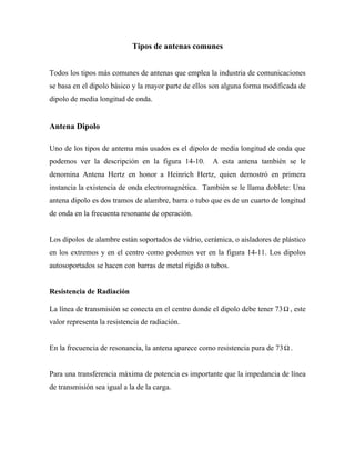 Tipos de antenas comunes


Todos los tipos más comunes de antenas que emplea la industria de comunicaciones
se basa en el dipolo básico y la mayor parte de ellos son alguna forma modificada de
dipolo de media longitud de onda.


Antena Dipolo

Uno de los tipos de antema más usados es el dipolo de media longitud de onda que
podemos ver la descripción en la figura 14-10.        A esta antena también se le
denomina Antena Hertz en honor a Heinrich Hertz, quien demostró en primera
instancia la existencia de onda electromagnética. También se le llama doblete: Una
antena dipolo es dos tramos de alambre, barra o tubo que es de un cuarto de longitud
de onda en la frecuenta resonante de operación.


Los dipolos de alambre están soportados de vidrio, cerámica, o aisladores de plástico
en los extremos y en el centro como podemos ver en la figura 14-11. Los dipolos
autosoportados se hacen con barras de metal rígido o tubos.


Resistencia de Radiación

La línea de transmisión se conecta en el centro donde el dipolo debe tener 73 Ω , este
valor representa la resistencia de radiación.


En la frecuencia de resonancia, la antena aparece como resistencia pura de 73 Ω .


Para una transferencia máxima de potencia es importante que la impedancia de línea
de transmisión sea igual a la de la carga.
 