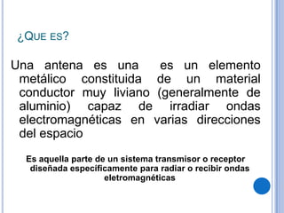¿Que es?Una antena es una  es un elemento metálico constituida de un material conductor muy liviano (generalmente de aluminio) capaz de irradiar ondas electromagnéticas en varias direcciones del espacioEs aquella parte de un sistema transmisor o receptor diseñada específicamente para radiar o recibir ondas eletromagnéticas