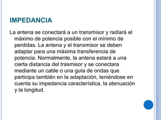 IMPEDANCIA La antena se conectará a un transmisor y radiará el máximo de potencia posible con el mínimo de perdidas. La antena y el transmisor se deben adaptar para una máxima transferencia de potencia. Normalmente, la antena estará a una cierta distancia del trasmisor y se conectara mediante un cable o una guía de ondas que participa también en la adaptación, teniéndose en cuenta su impedancia característica, la atenuación y la longitud.