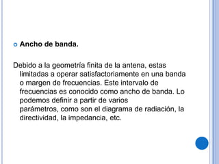 Ancho de banda.Debido a la geometría finita de la antena, estas limitadas a operar satisfactoriamente en una banda o margen de frecuencias. Este intervalo de frecuencias es conocido como ancho de banda. Lo podemos definir a partir de varios parámetros, como son el diagrama de radiación, la directividad, la impedancia, etc.