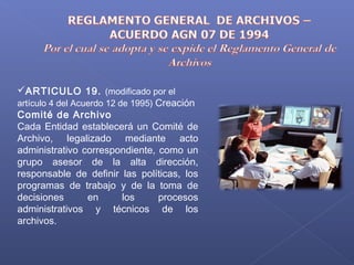 ARTICULO 19. (modificado por el
artículo 4 del Acuerdo 12 de 1995) Creación
Comité de Archivo
Cada Entidad establecerá un Comité de
Archivo, legalizado mediante acto
administrativo correspondiente, como un
grupo asesor de la alta dirección,
responsable de definir las políticas, los
programas de trabajo y de la toma de
decisiones en los procesos
administrativos y técnicos de los
archivos.
 