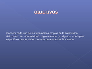 Conocer cada uno de los funamentos propios de la archivistica.
Asi  como  su  normatividad  reglamentaria  y  algunos  conceptos 
especificos que se deben conocer para entender la materia.
 