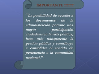 “La posibilidad de acceder a
los documentos de la
administración permite una
mayor participación
ciudadana en la vida política,
hace más transparente la
gestión pública y contribuye
a consolidar el sentido de
pertenencia a la comunidad
nacional.”
IMPORTANTE !!!!!!!!!!
 