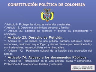 Artículo 8. Proteger las riquezas culturales y naturales.
Artículo 15. Derecho a la intimidad personal y familiar.
 Artículo 20. Libertad de expresar y difundir su pensamiento y
opiniones.
 Artículo 23. Derecho de Petición.Artículo 23. Derecho de Petición.
 Artículo 63. Los bienes de uso público, parques naturales, tierras
comunales, patrimonio arqueológico y demás bienes que determine la ley
son inalienables, imprescriptibles e inembargables.
 Artículo 72. Patrimonio cultural de la Nación bajo protección del
Estado.
 Artículo 74. Acceso a los documentos Públicos.Artículo 74. Acceso a los documentos Públicos.
 Artículo 95. Participación en la vida política, cívica y comunitaria.
Protección de los recursos culturales y naturales.
MODULO 1 …SENSIBILIZACIÓNMODULO 1 …SENSIBILIZACIÓN
Y NORMATIVIDAD ARCHIVISTICAY NORMATIVIDAD ARCHIVISTICA
 