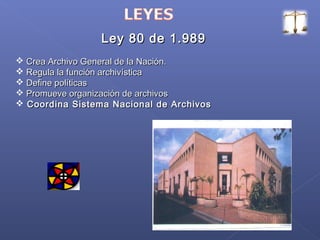 Ley 80 de 1.989Ley 80 de 1.989
 Crea Archivo General de la Nación.Crea Archivo General de la Nación.
 Regula la función archivísticaRegula la función archivística
 Define políticasDefine políticas
 Promueve organización de archivosPromueve organización de archivos
 Coordina Sistema Nacional de ArchivosCoordina Sistema Nacional de Archivos
 