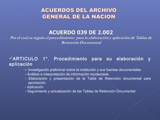 ARTICULO 1°. Procedimiento para su elaboración y
aplicación
- Investigación preliminar sobre la institución y sus fuentes documentales
- Análisis e interpretación de información recolectada
- Elaboración y presentación de la Tabla de Retención documental para
aprobación
- Aplicación
- Seguimiento y actualización de las Tablas de Retención Documental
 