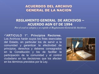ARTICULO 1°. Principios Rectores.
Los Archivos harán suyos los fines esenciales
del Estado, en particular los de servir a la
comunidad y garantizar la efectividad de
principios, derechos y deberes consagrados
en la Constitución y los de facilitar la
participación de la comunidad y el control
ciudadano en las decisiones que los afecten
en los términos previstos por la Ley.
 