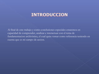  
Al final de este trabajo y como conclusiones especiales estaremos en
capacidad de comprender, analizar e interactuar con el tema de
fundamentacion archivistica, el cual quise tomar como referencia teniendo en
cuenta que es mi campo de accion.
 